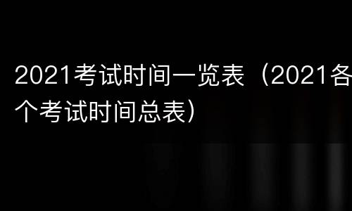 2021考试时间一览表（2021各个考试时间总表）