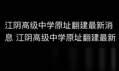 江阴高级中学原址翻建最新消息 江阴高级中学原址翻建最新消息视频