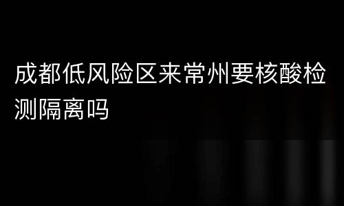 成都低风险区来常州要核酸检测隔离吗