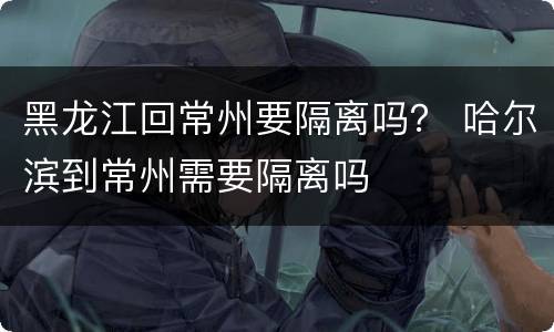 黑龙江回常州要隔离吗？ 哈尔滨到常州需要隔离吗