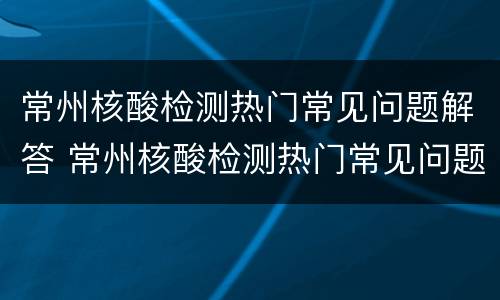 常州核酸检测热门常见问题解答 常州核酸检测热门常见问题解答最新