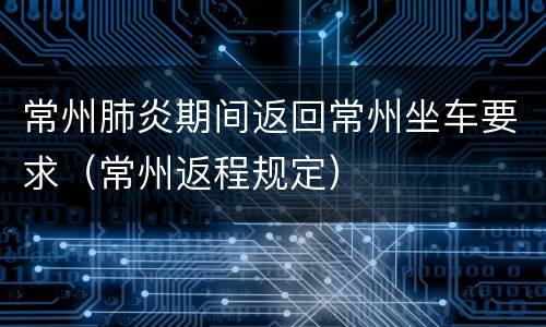 常州肺炎期间返回常州坐车要求（常州返程规定）