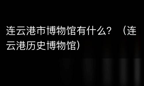 连云港市博物馆有什么？（连云港历史博物馆）
