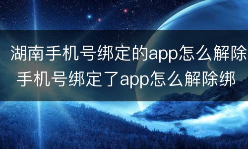 湖南手机号绑定的app怎么解除 手机号绑定了app怎么解除绑定
