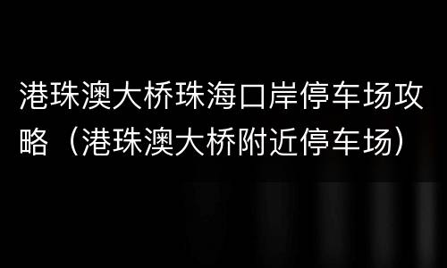 港珠澳大桥珠海口岸停车场攻略（港珠澳大桥附近停车场）