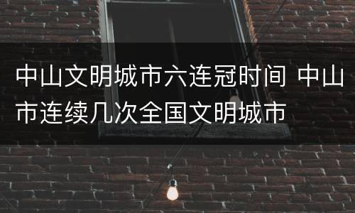 中山文明城市六连冠时间 中山市连续几次全国文明城市