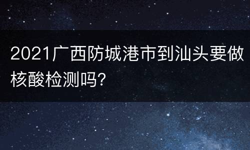 2021广西防城港市到汕头要做核酸检测吗？