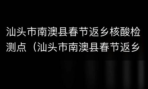 汕头市南澳县春节返乡核酸检测点（汕头市南澳县春节返乡核酸检测点查询）
