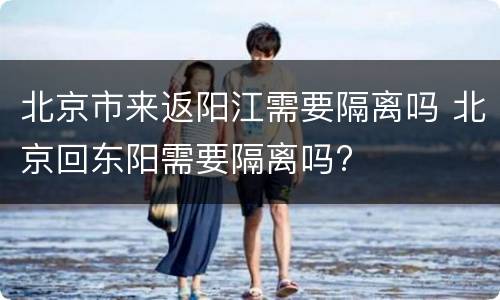 北京市来返阳江需要隔离吗 北京回东阳需要隔离吗?