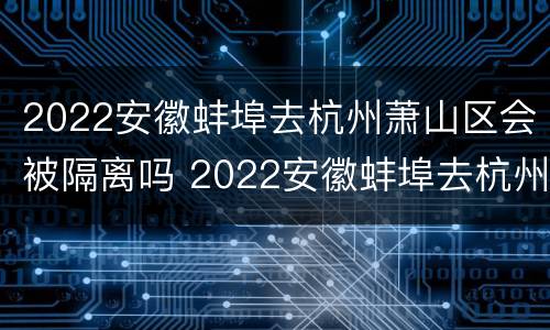 2022安徽蚌埠去杭州萧山区会被隔离吗 2022安徽蚌埠去杭州萧山区会被隔离吗最新消息