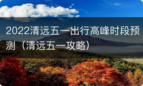 2022清远五一出行高峰时段预测（清远五一攻略）