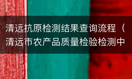 清远抗原检测结果查询流程（清远市农产品质量检验检测中心）