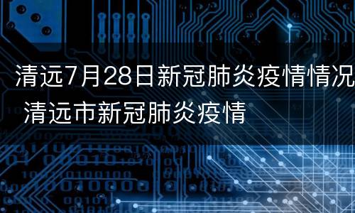 清远7月28日新冠肺炎疫情情况 清远市新冠肺炎疫情