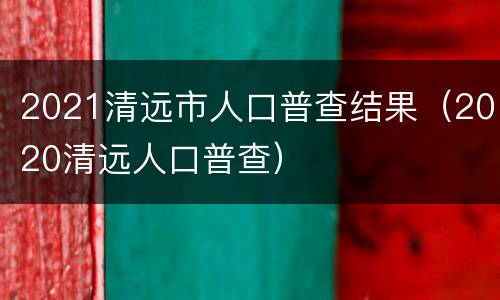 2021清远市人口普查结果（2020清远人口普查）