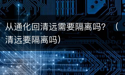 从通化回清远需要隔离吗？（清远要隔离吗）