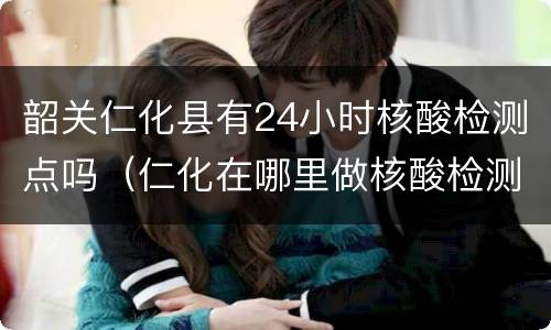 韶关仁化县有24小时核酸检测点吗（仁化在哪里做核酸检测）