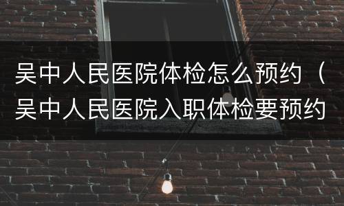 吴中人民医院体检怎么预约（吴中人民医院入职体检要预约吗）