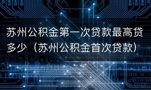 苏州公积金第一次贷款最高贷多少（苏州公积金首次贷款）