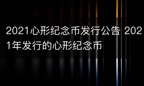 2021心形纪念币发行公告 2021年发行的心形纪念币