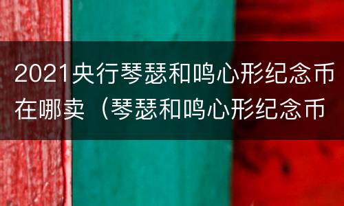 2021央行琴瑟和鸣心形纪念币在哪卖（琴瑟和鸣心形纪念币升值空间）