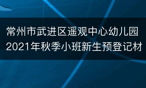 常州市武进区遥观中心幼儿园2021年秋季小班新生预登记材料