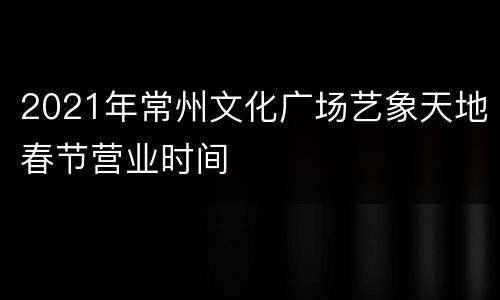 2021年常州文化广场艺象天地春节营业时间