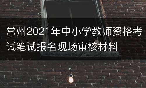 常州2021年中小学教师资格考试笔试报名现场审核材料