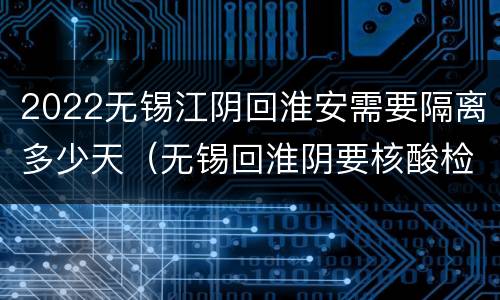 2022无锡江阴回淮安需要隔离多少天（无锡回淮阴要核酸检测吗）