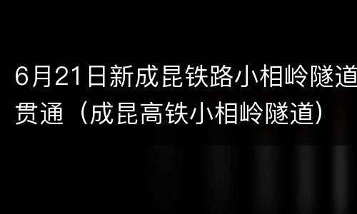 6月21日新成昆铁路小相岭隧道贯通（成昆高铁小相岭隧道）
