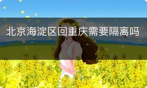 北京海淀区回重庆需要隔离吗