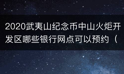 2020武夷山纪念币中山火炬开发区哪些银行网点可以预约（地址+电话）