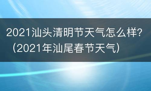 2021汕头清明节天气怎么样？（2021年汕尾春节天气）