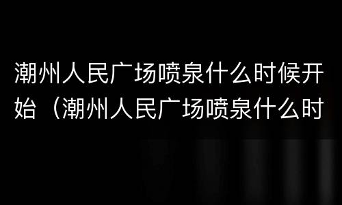 潮州人民广场喷泉什么时候开始（潮州人民广场喷泉什么时候开始喷的）