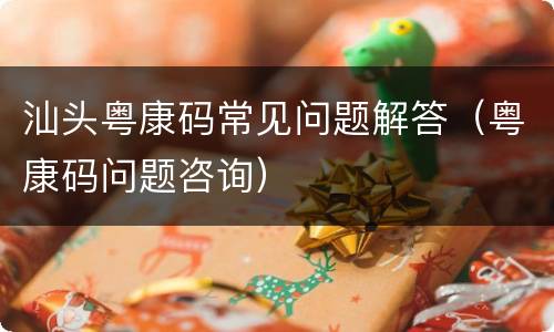 汕头粤康码常见问题解答（粤康码问题咨询）