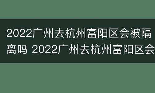2022广州去杭州富阳区会被隔离吗 2022广州去杭州富阳区会被隔离吗最新消息