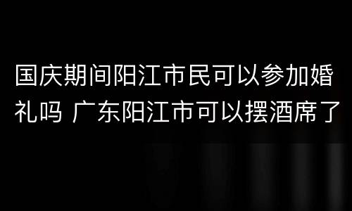 国庆期间阳江市民可以参加婚礼吗 广东阳江市可以摆酒席了吗
