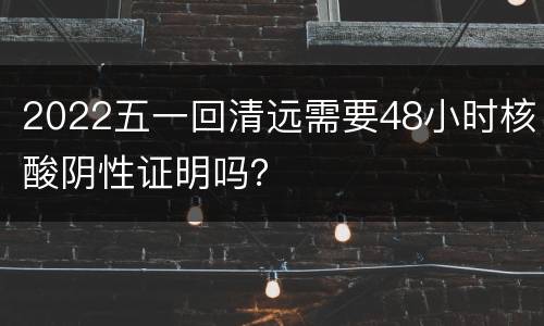 2022五一回清远需要48小时核酸阴性证明吗？