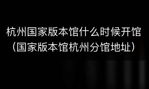 杭州国家版本馆什么时候开馆（国家版本馆杭州分馆地址）