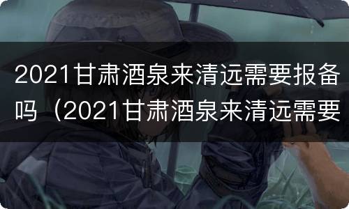 2021甘肃酒泉来清远需要报备吗（2021甘肃酒泉来清远需要报备吗今天）
