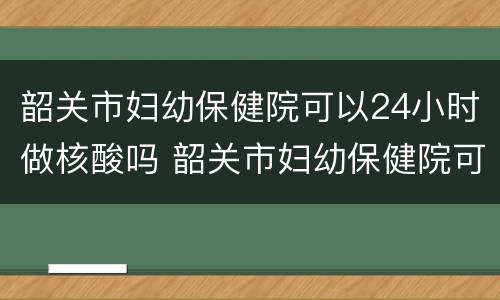 韶关市妇幼保健院可以24小时做核酸吗 韶关市妇幼保健院可以24小时做核酸吗