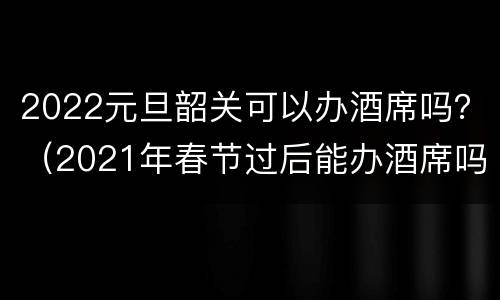 2022元旦韶关可以办酒席吗？（2021年春节过后能办酒席吗）