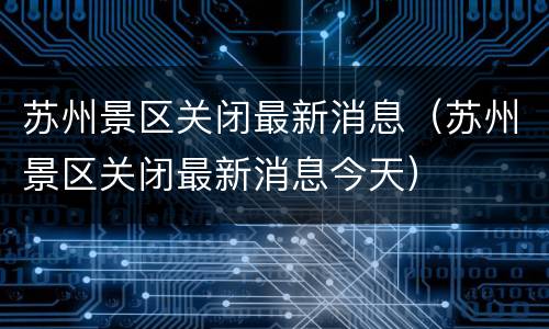 苏州景区关闭最新消息（苏州景区关闭最新消息今天）