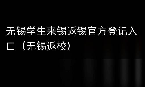 无锡学生来锡返锡官方登记入口（无锡返校）
