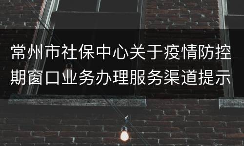 常州市社保中心关于疫情防控期窗口业务办理服务渠道提示