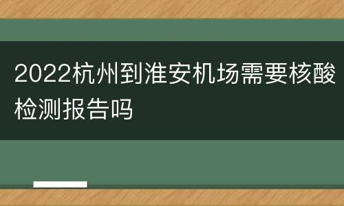 2022杭州到淮安机场需要核酸检测报告吗