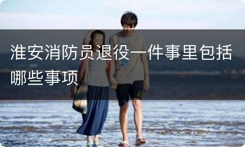 淮安消防员退役一件事里包括哪些事项