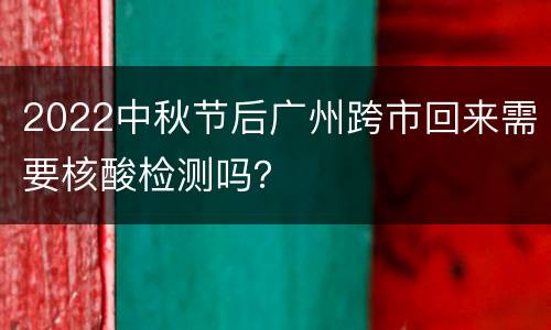 2022中秋节后广州跨市回来需要核酸检测吗？