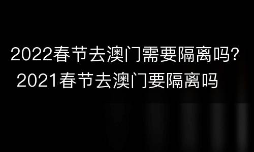 2022春节去澳门需要隔离吗？ 2021春节去澳门要隔离吗