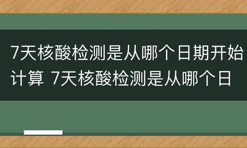 7天核酸检测是从哪个日期开始计算 7天核酸检测是从哪个日期开始计算时间