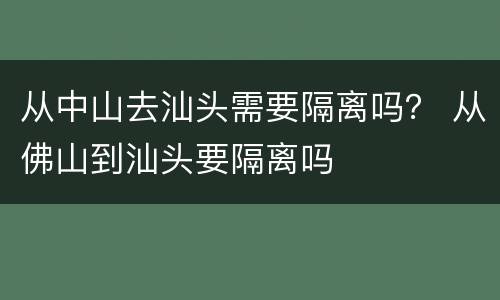 从中山去汕头需要隔离吗？ 从佛山到汕头要隔离吗